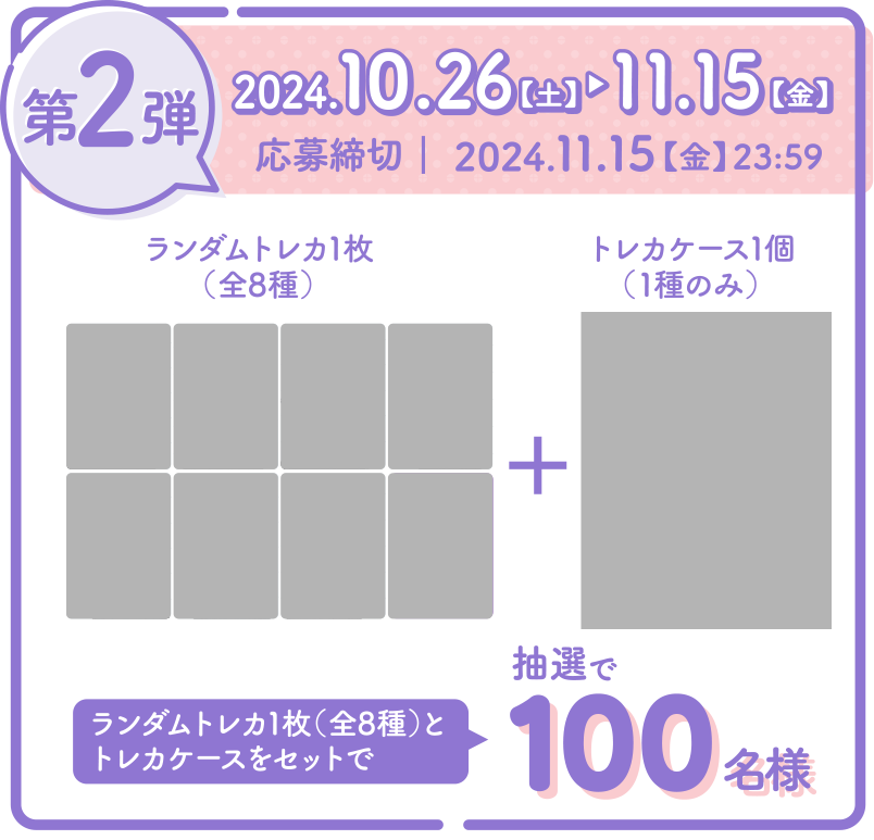 第2弾 2024.10.1【火】▶　10.25【金】　応募締切｜2024.10.25【金】23:59　ランダムトレカ1枚（全8種）＋トレカケース1個（1種のみ）をセットで　抽選で100名様